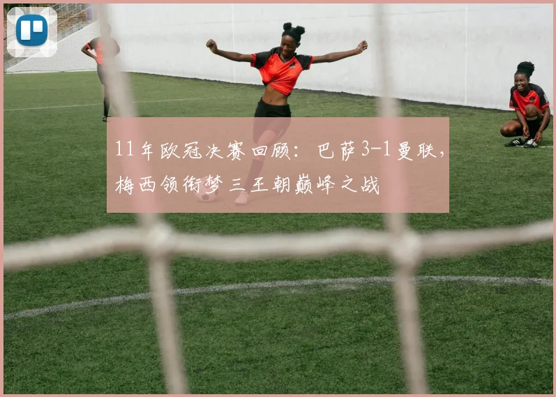 11年欧冠决赛回顾：巴萨3-1曼联，梅西领衔梦三王朝巅峰之战