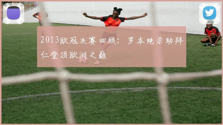 2013欧冠决赛回顾：罗本绝杀助拜仁登顶欧洲之巅