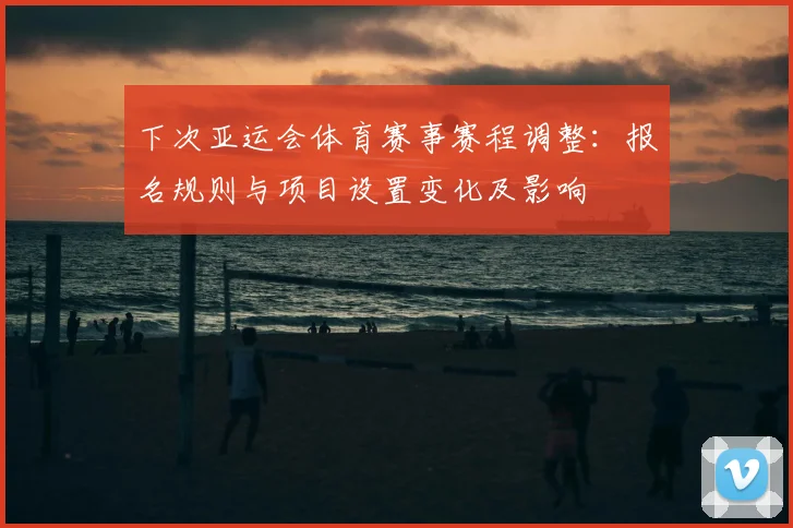 下次亚运会体育赛事赛程调整：报名规则与项目设置变化及影响