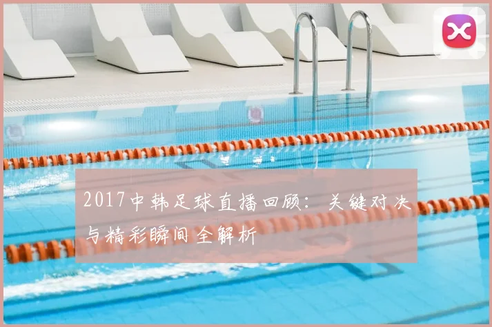 2017中韩足球直播回顾：关键对决与精彩瞬间全解析