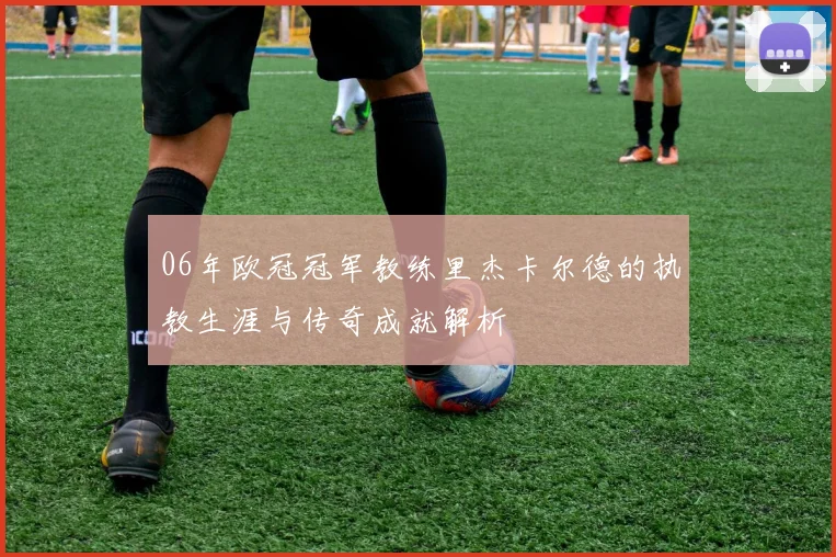 06年欧冠冠军教练里杰卡尔德的执教生涯与传奇成就解析