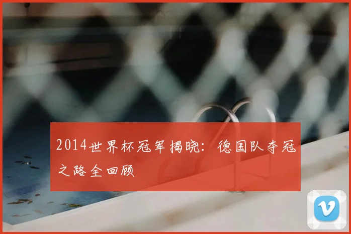 2014世界杯冠军揭晓：德国队夺冠之路全回顾